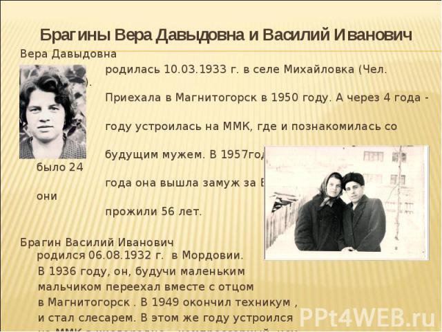 Брагины Вера Давыдовна и Василий Иванович Вера Давыдовна родилась 10.03.1933 г. в селе Михайловка (Чел. Область). Приехала в Магнитогорск в 1950 году. А через 4 года - в 1954 году устроилась на ММК, где и познакомилась со своим будущим мужем. В 1957…