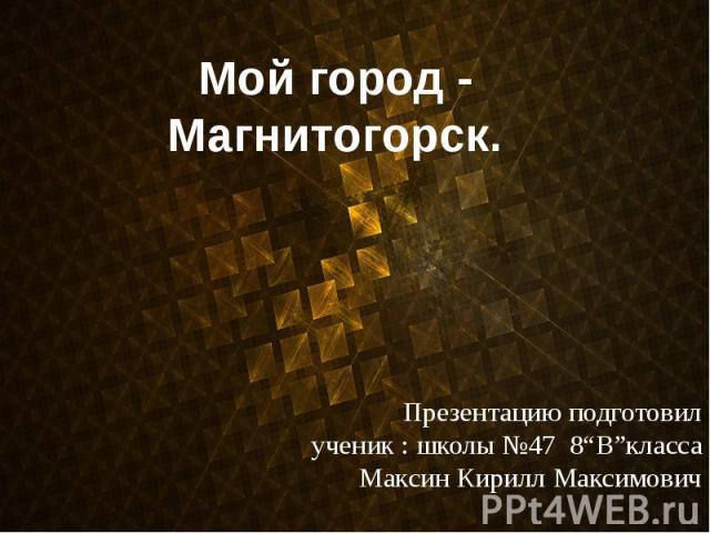 Мой город - Магнитогорск. Презентацию подготовил ученик : школы №47 8“B”класса Максин Кирилл Максимович