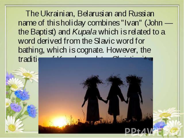 The Ukrainian, Belarusian and Russian name of this holiday combines "Ivan" (John — the Baptist) and Kupala which is related to a word derived from the Slavic word for bathing, which is cognate. However, the tradition of Kupa…