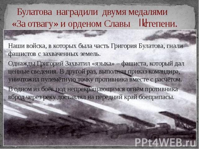 Булатова наградили двумя медалями «За отвагу» и орденом Славы степени. Наши войска, в которых была часть Григория Булатова, гнали фашистов с захваченных земель. Однажды Григорий Захватил «языка» – фашиста, который дал ценные сведения. В другой раз, …