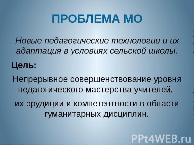 ПРОБЛЕМА МО Новые педагогические технологии и их адаптация в условиях сельской школы. Цель: Непрерывное совершенствование уровня педагогического мастерства учителей, их эрудиции и компетентности в области гуманитарных дисциплин.