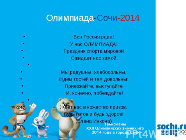 Олимпиада-Сочи-2014 Вся Россия рада! У нас ОЛИМПИАДА! Праздник спорта мировой Ожидает нас зимой.   Мы радушны, хлебосольны, Ждем гостей и тем довольны! Приезжайте, выступайте И, конечно, побеждайте!   Ждёт вас множество призов. Будь готов …