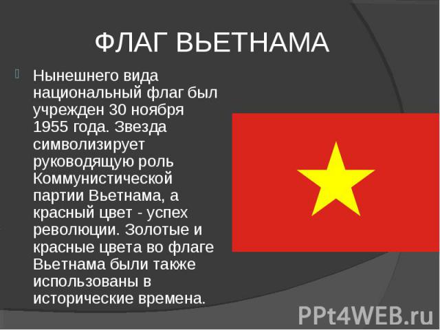 ФЛАГ ВЬЕТНАМА Нынешнего вида национальный флаг был учрежден 30 ноября 1955 года. Звезда символизирует руководящую роль Коммунистической партии Вьетнама, а красный цвет - успех революции. Золотые и красные цвета во флаге Вьетнама были также использов…