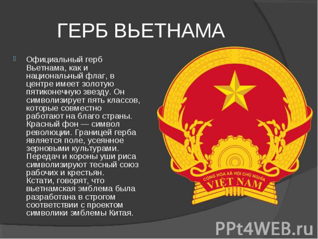 ГЕРБ ВЬЕТНАМА Официальный герб Вьетнама, как и национальный флаг, в центре имеет золотую пятиконечную звезду. Он символизирует пять классов, которые совместно работают на благо страны.  Красный фон — символ революции. Границей герба является поле, у…