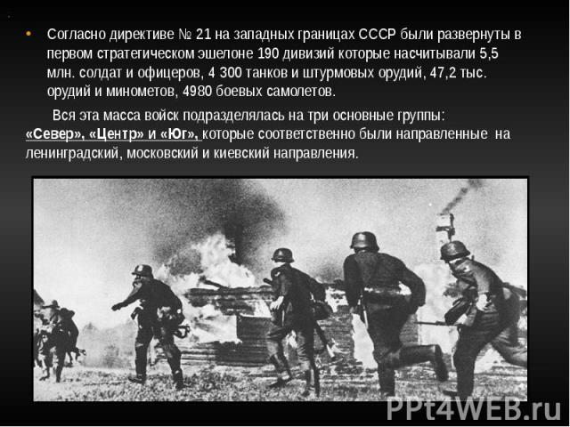 Согласно директиве № 21 на западных границах СССР были развернуты в первом стратегическом эшелоне 190 дивизий которые насчитывали 5,5 млн. солдат и офицеров, 4 300 танков и штурмовых орудий, 47,2 тыс. орудий и минометов, 4980 боевых самолетов. Вся э…