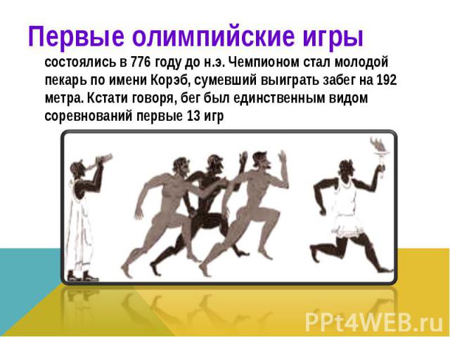 Первые олимпийские игры состоялись в 776 году до н.э. Чемпионом стал молодой пекарь по имени Корэб, сумевший выиграть забег на 192 метра. Кстати говоря, бег был единственным видом соревнований первые 13 игр