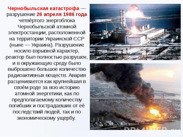 Чернобыльская катастрофа — разрушение 26 апреля 1986 года четвёртого энергоблока Чернобыльской атомной электростанции, расположенной на территории Украинской ССР (ныне — Украина). Разрушение носило взрывной характер, реактор был полностью разрушен, …
