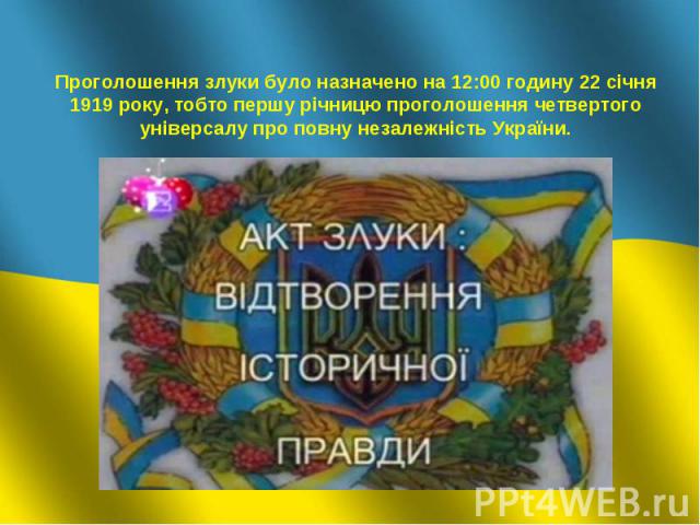 Проголошення злуки було назначено на 12:00 годину 22 січня 1919 року, тобто першу річницю проголошення четвертого універсалу про повну незалежність України.