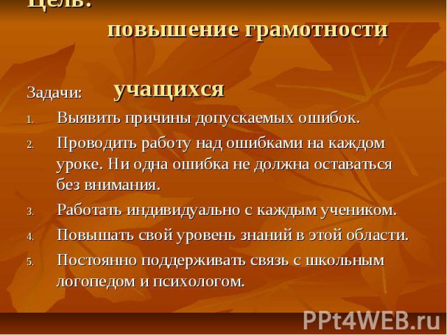 Цель: повышение грамотности учащихся Задачи: Выявить причины допускаемых ошибок.Проводить работу над ошибками на каждом уроке. Ни одна ошибка не должна оставаться без внимания.Работать индивидуально с каждым учеником.Повышать свой уровень знаний в э…