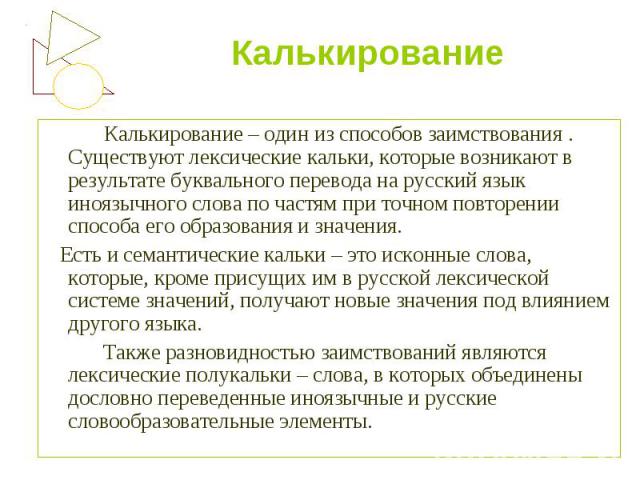   Калькирование – один из способов заимствования . Существуют лексические кальки, которые возникают в результате буквального перевода на русский язык иноязычного слова по частям при точном повторении способа его образования и значения.    Есть и сем…