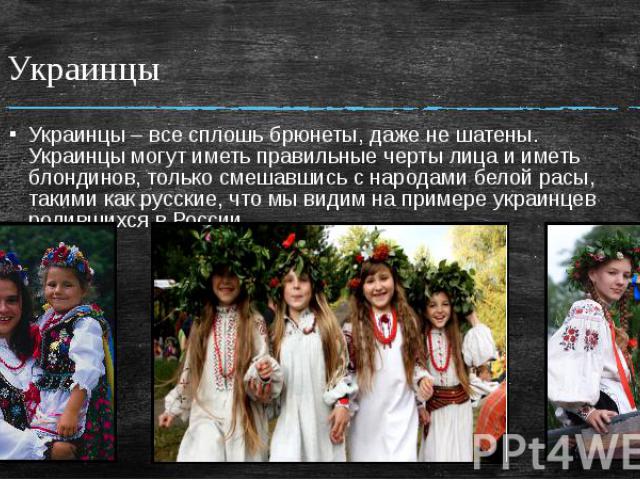 Украинцы Украинцы – все сплошь брюнеты, даже не шатены. Украинцы могут иметь правильные черты лица и иметь блондинов, только смешавшись с народами белой расы, такими как русские, что мы видим на примере украинцев родившихся в России.