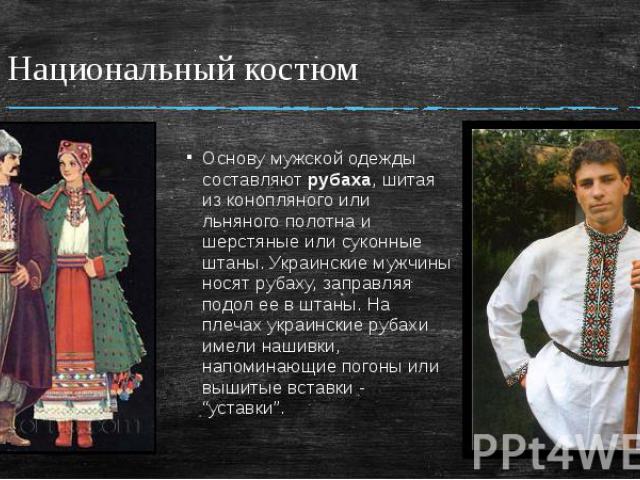 Национальный костюм Основу мужской одежды составляют рубаха, шитая из конопляного или льняного полотна и шерстяные или суконные штаны. Украинские мужчины носят рубаху, заправляя подол ее в штаны. На плечах украинские рубахи имели нашивки, напоминающ…