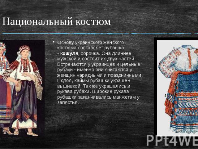 Национальный костюм Основу украинского женского костюма составляет рубашка - кошуля, сорочка. Она длиннее мужской и состоит их двух частей. Встречаются у украинцев и цельные рубахи - именно они считаются у женщин нарядными и праздничными. Подол, кай…
