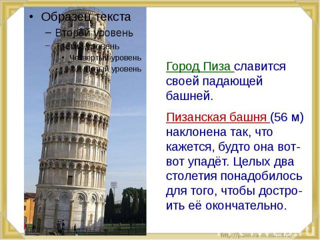 Город Пиза славится своей падающей башней. Пизанская башня (56 м) наклонена так, что кажется, будто она вот-вот упадёт. Целых два столетия понадобилось для того, чтобы достро-ить её окончательно.