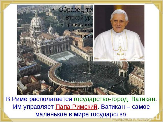 В Риме располагается государство-город Ватикан. Им управляет Папа Римский. Ватикан – самое маленькое в мире государство.