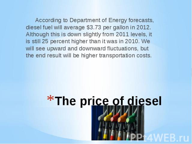 The price of diesel According to Department of Energy forecasts, diesel fuel will average $3.73 per gallon in 2012. Although this is down slightly from 2011 levels, it is still 25 percent higher than it was in 2010. We will see upward and downward f…