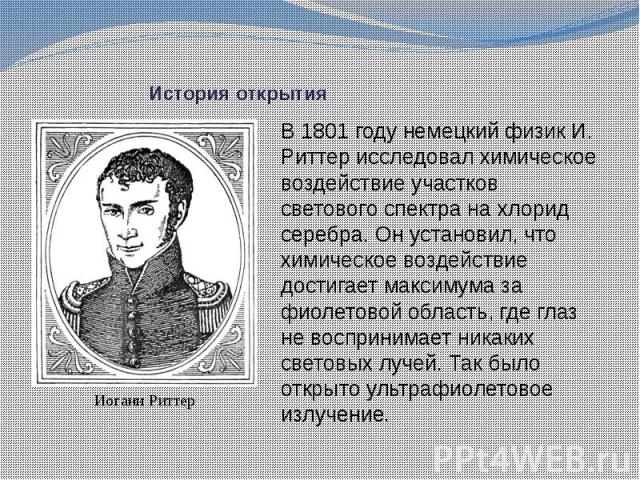 История открытия В 1801 году немецкий физик И. Риттер исследовал химическое воздействие участков светового спектра на хлорид серебра. Он установил, что химическое воздействие достигает максимума за фиолетовой область, где глаз не воспринимает никаки…