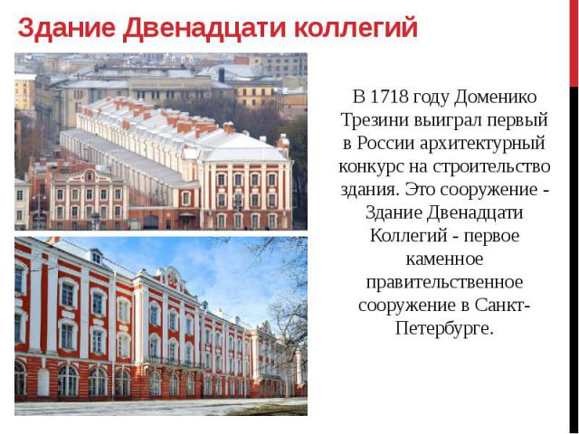 Здание Двенадцати коллегий В 1718 году Доменико Трезини выиграл первый в России архитектурный конкурс на строительство здания. Это сооружение - Здание Двенадцати Коллегий - первое каменное правительственное сооружение в Санкт-Петербурге.