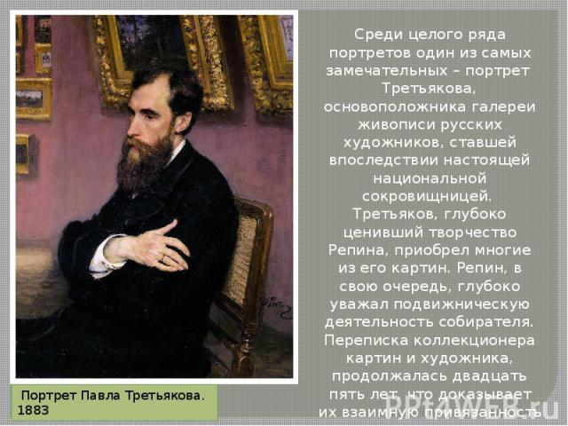 Среди целого ряда портретов один из самых замечательных – портрет Третьякова, основоположника галереи живописи русских художников, ставшей впоследствии настоящей национальной сокровищницей. Третьяков, глубоко ценивший творчество Репина, приобрел мно…