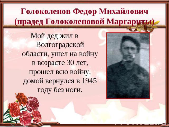 Голоколенов Федор Михайлович (прадед Голоколеновой Маргариты) Мой дед жил в Волгоградской области, ушел на войну в возрасте 30 лет, прошел всю войну, домой вернулся в 1945 году без ноги.