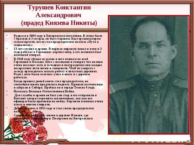 Турушев Константин Александрович (прадед Князева Никиты) Родился в 1894 году в Бисеровском поселении. В семье было 7 братьев и 2 сестры, он был старшим. Был организатором сельхозартели, после стал председателем колхоза «Путь к социализму» 13 лет слу…