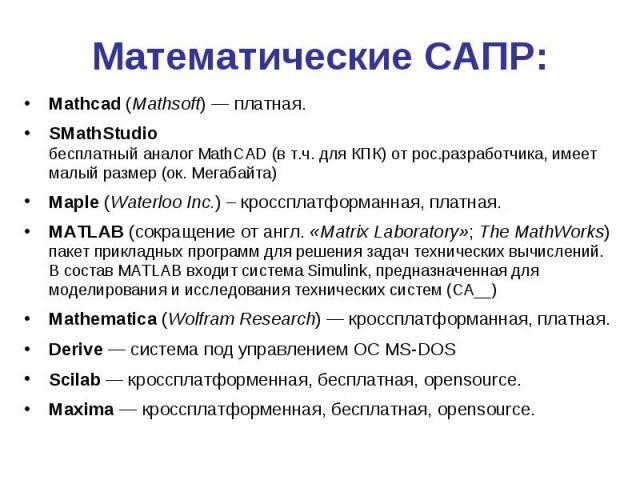 Математические САПР: Mathcad (Mathsoft) — платная. SMathStudio бесплатный аналог MathCAD (в т.ч. для КПК) от рос.разработчика, имеет малый размер (ок. Мегабайта) Maple (Waterloo Inc.) – кроссплатформанная, платная. MATLAB (сокращение от англ. «Matri…