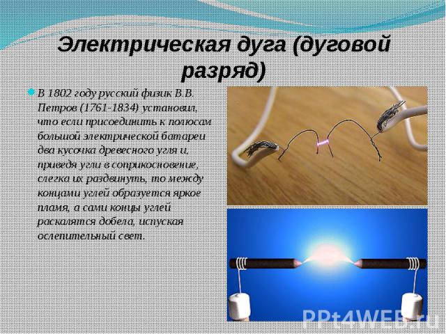 Электрическая дуга (дуговой разряд) В 1802 году русский физик В.В. Петров (1761-1834) установил, что если присоединить к полюсам большой электрической батареи два кусочка древесного угля и, приведя угли в соприкосновение, слегка их раздвинуть, то ме…