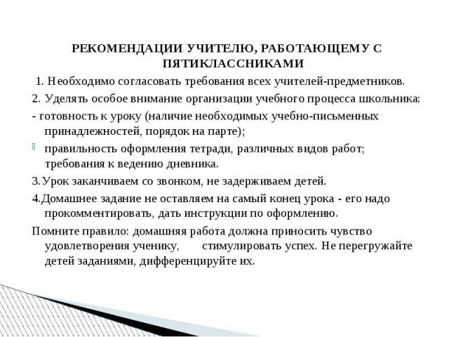 РЕКОМЕНДАЦИИ УЧИТЕЛЮ, РАБОТАЮЩЕМУ С ПЯТИКЛАССНИКАМИ  1. Необходимо согласовать требования всех учителей-предметников. 2. Уделять особое внимание организации учебного процесса школьника: - готовность к уроку (наличие необходимых учебно-письменных при…