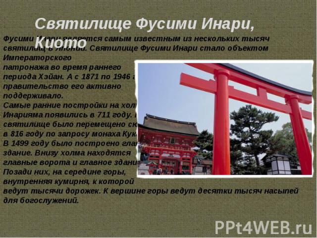 Фусими Инари является самым известным из нескольких тысяч святилищ в Японии. Святилище Фусими Инари стало объектом Императорского патронажа во время раннего периода Хэйан. А с 1871 по 1946 г.г. правительство его активно поддерживало. Самые ранние по…