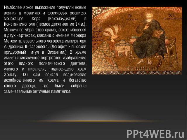 Наиболее яркое выражение получили новые веяния в мозаиках и фресковых росписях монастыря Хора (Кахриэ-Джами) в Константинополе (первое десятилетие 14 в.). Мозаичное убранство храма, сохранившееся в двух нартексах, связано с именем Феодора Метохита, …