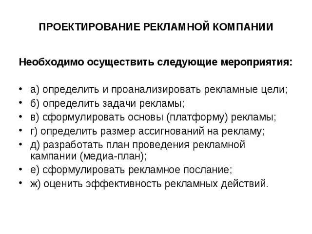 ПРОЕКТИРОВАНИЕ РЕКЛАМНОЙ КОМПАНИИ Необходимо осуществить следующие мероприятия: а) определить и проанализировать рекламные цели; б) определить задачи рекламы; в) сформулировать основы (платформу) рекламы; г) определить размер ассигнований на рекламу…