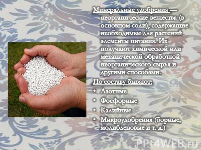 Минеральные удобрения — неорганические вещества (в основном соли), содержащие необходимые для растений элементы питания. Их получают химической или механической обработкой неорганического сырья и другими способами. По составу бывают: Азотные Фосфорн…