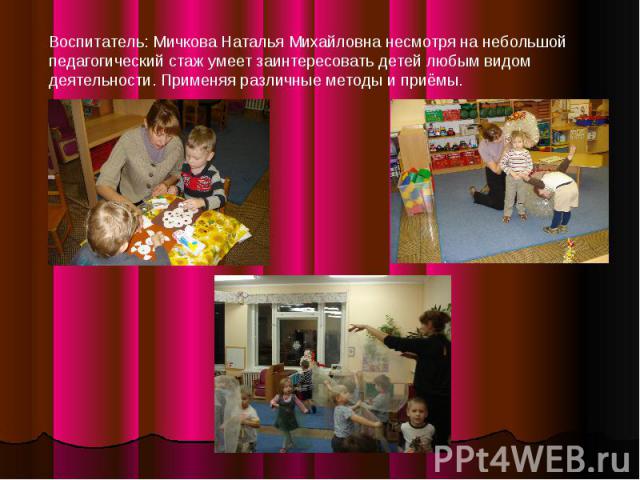Воспитатель: Мичкова Наталья Михайловна несмотря на небольшой педагогический стаж умеет заинтересовать детей любым видом деятельности. Применяя различные методы и приёмы.