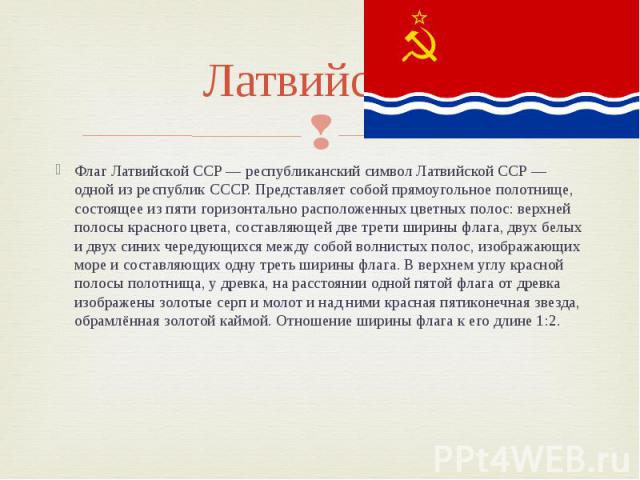 Латвийская Флаг Латвийской ССР — республиканский символ Латвийской ССР — одной из республик СССР. Представляет собой прямоугольное полотнище, состоящее из пяти горизонтально расположенных цветных полос: верхней полосы красного цвета, составляющей дв…