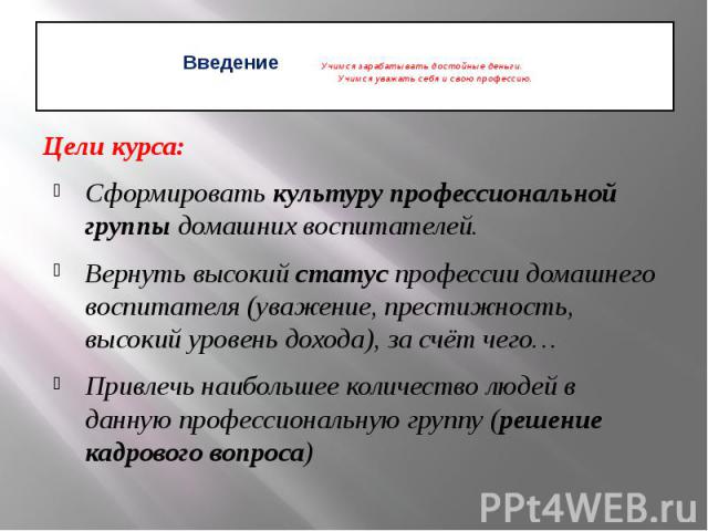 Введение Учимся зарабатывать достойные деньги. Учимся уважать себя и свою профессию. Цели курса: Сформировать культуру профессиональной группы домашних воспитателей. Вернуть высокий статус профессии домашнего воспитателя (уважение, престижность, выс…