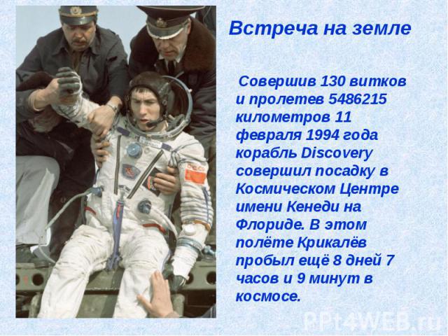 Встреча на земле Совершив 130 витков и пролетев 5486215 километров 11 февраля 1994 года корабль Discovery совершил посадку в Космическом Центре имени Кенеди на Флориде. В этом полёте Крикалёв пробыл ещё 8 дней 7 часов и 9 минут в космосе.