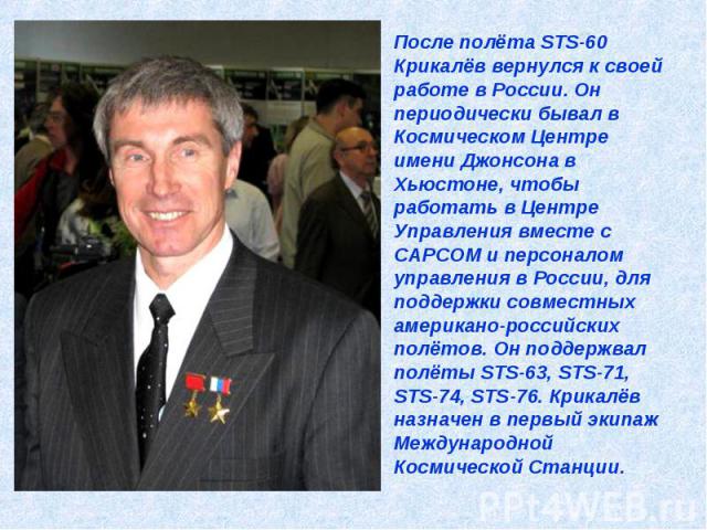 После полёта STS-60 Крикалёв вернулся к своей работе в России. Он периодически бывал в Космическом Центре имени Джонсона в Хьюстоне, чтобы работать в Центре Управления вместе с CAPCOM и персоналом управления в России, для поддержки совместных америк…