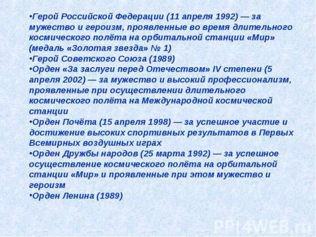 Герой Российской Федерации (11 апреля 1992) — за мужество и героизм, проявленные во время длительного космического полёта на орбитальной станции «Мир» (медаль «Золотая звезда» № 1) Герой Советского Союза (1989) Орден «За заслуги перед Отечеством» IV…