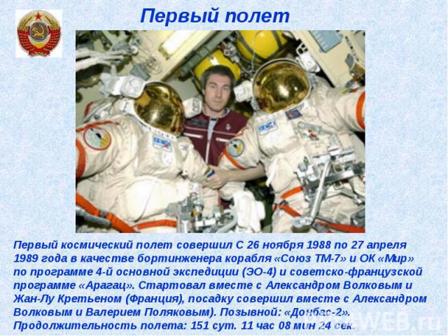 Первый полет Первый космический полет совершил С 26 ноября 1988 по 27 апреля 1989 года в качестве бортинженера корабля «Союз ТМ-7» и ОК «Мир» по программе 4-й основной экспедиции (ЭО-4) и советско-французской программе «Арагац». Стартовал вместе с А…