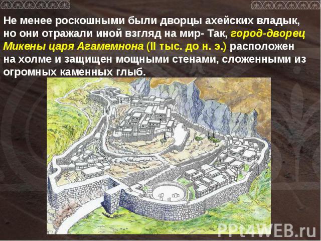 Не менее роскошными были дворцы ахейских владык, но они отражали иной взгляд на мир- Так, город-дворец Микены царя Агамемнона (II тыс. до н. э.) расположен на холме и защищен мощными стенами, сложенными из огромных каменных глыб.