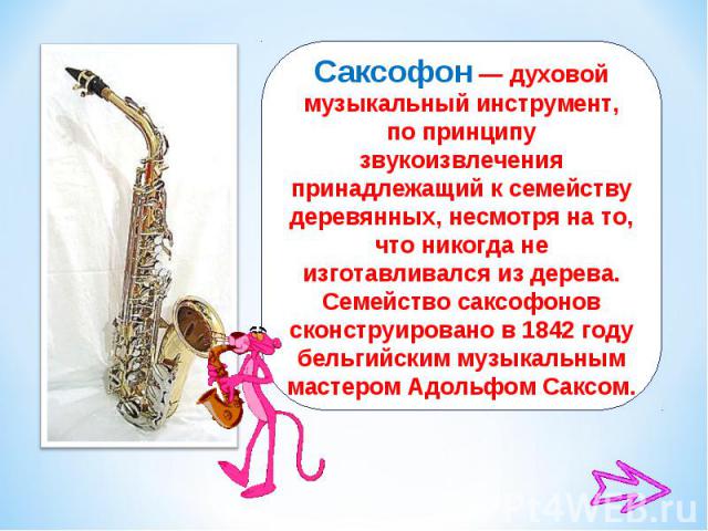 Саксофон — духовой музыкальный инструмент, по принципу звукоизвлечения принадлежащий к семейству деревянных, несмотря на то, что никогда не изготавливался из дерева. Семейство саксофонов сконструировано в 1842 году бельгийским музыкальным мастером А…