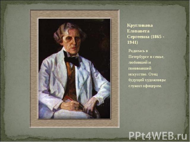 Кругликова Елизавета Сергеевна (1865 - 1941) Родилась в Петербурге в семье, любившей и понимавшей искусство. Отец будущей художницы служил офицером.
