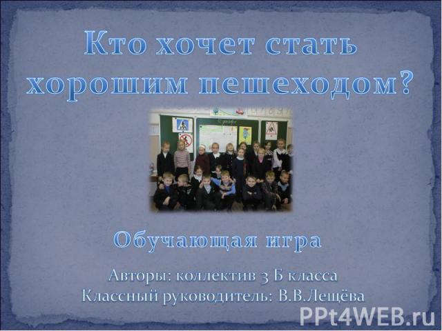 Кто хочет стать хорошим пешеходом? Обучающая игра Авторы: коллектив 3 Б класса Классный руководитель: В.В.Лещёва