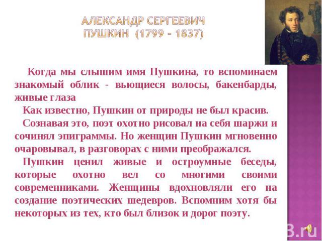Александр Сергеевич Пушкин (1799 – 1837) Когда мы слышим имя Пушкина, то вспоминаем знакомый облик - вьющиеся волосы, бакенбарды, живые глаза Как известно, Пушкин от природы не был красив. Сознавая это, поэт охотно рисовал на себя шаржи и сочинял эп…