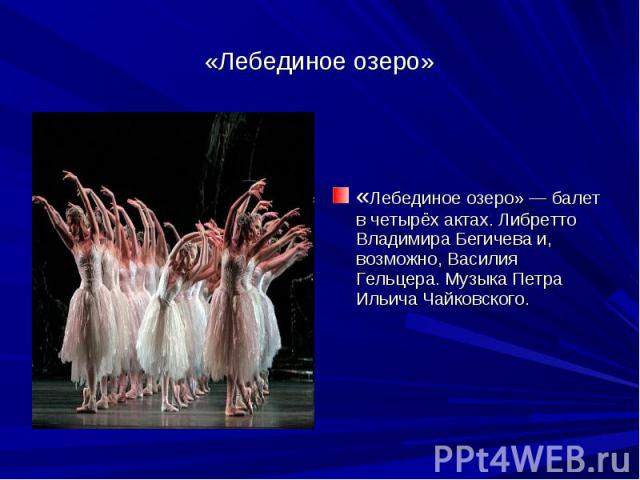 «Лебединое озеро» «Лебединое озеро» — балет в четырёх актах. Либретто Владимира Бегичева и, возможно, Василия Гельцера. Музыка Петра Ильича Чайковского.