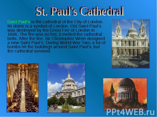 St. Paul's Cathedral Saint Paul’s is the cathedral of the City of London. Its dome is a symbol of London. Old Saint Paul’s was destroyed by the Great Fire of London in 1666. The fire was so hot, it melted the cathedral bells. After the fire, Sir Chr…
