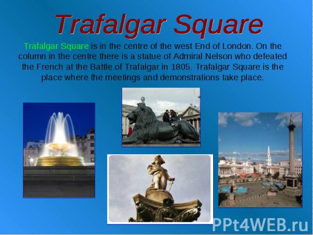 Trafalgar Square Trafalgar Square is in the centre of the west End of London. On the column in the centre there is a statue of Admiral Nelson who defeated the French at the Battle of Trafalgar in 1805. Trafalgar Square is the place where the meeting…