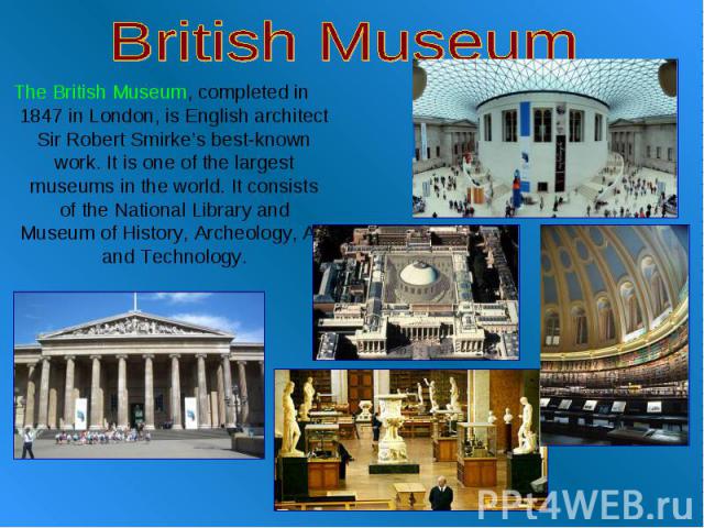 British Museum The British Museum, completed in 1847 in London, is English architect Sir Robert Smirke’s best-known work. It is one of the largest museums in the world. It consists of the National Library and Museum of History, Archeology, Art and T…