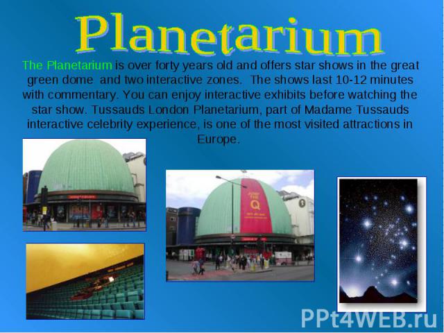 Planetarium The Planetarium is over forty years old and offers star shows in the great green dome  and two interactive zones.  The shows last 10-12 minutes with commentary. You can enjoy interactive exhibits before watching the star show. Tussauds L…