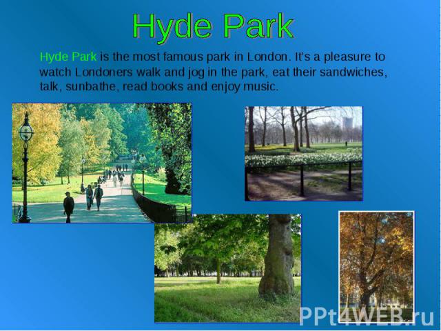 Hyde Park Hyde Park is the most famous park in London. It’s a pleasure to watch Londoners walk and jog in the park, eat their sandwiches, talk, sunbathe, read books and enjoy music.